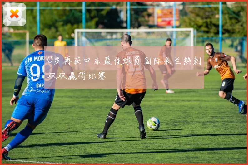 C罗再获中东最佳球员国际米兰热刺双双赢得比赛