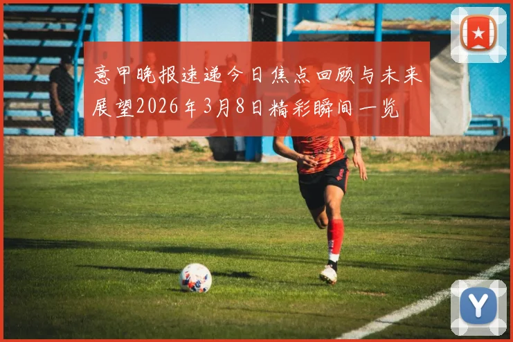意甲晚报速递今日焦点回顾与未来展望2026年3月8日精彩瞬间一览